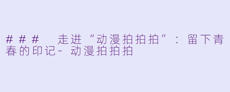 ### 走进“动漫拍拍拍”：留下青春的印记-动漫拍拍拍