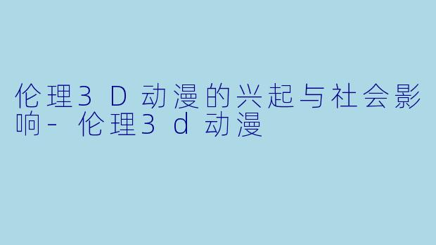 伦理3D动漫的兴起与社会影响-伦理3d动漫