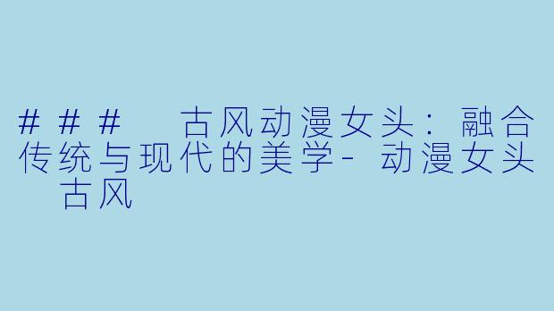 ### 古风动漫女头：融合传统与现代的美学-动漫女头 古风
