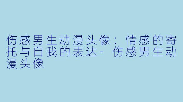 伤感男生动漫头像：情感的寄托与自我的表达-伤感男生动漫头像