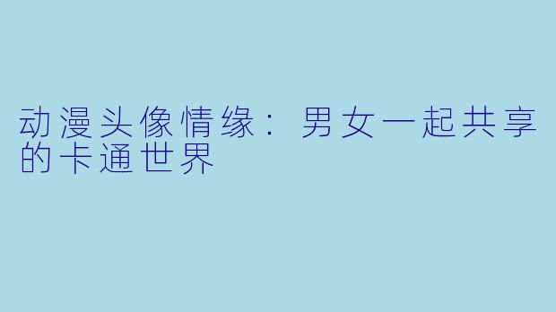 动漫头像情缘：男女一起共享的卡通世界
