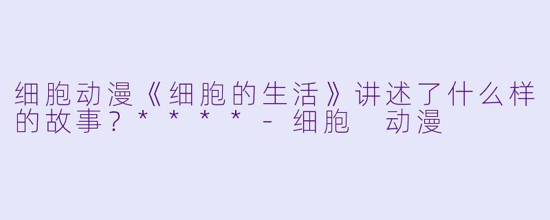 细胞动漫《细胞的生活》讲述了什么样的故事?****
