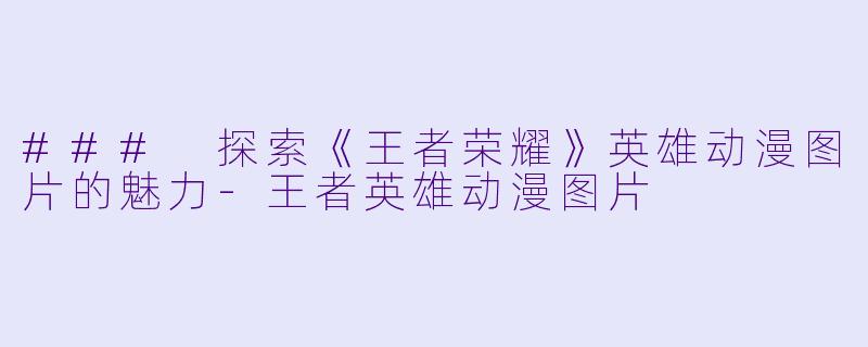 ### 探索《王者荣耀》英雄动漫图片的魅力-王者英雄动漫图片