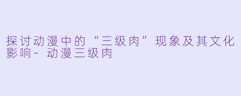探讨动漫中的“三级肉”现象及其文化影响-动漫三级肉