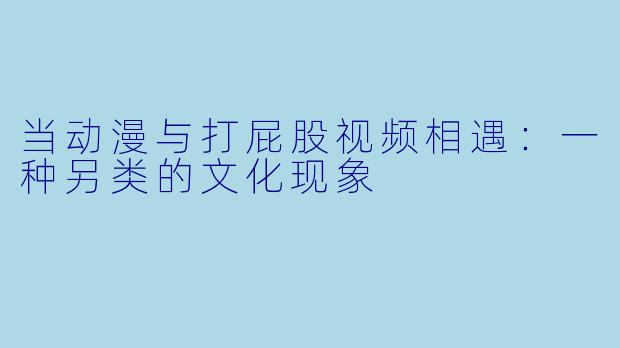 当动漫与打屁股视频相遇：一种另类的文化现象