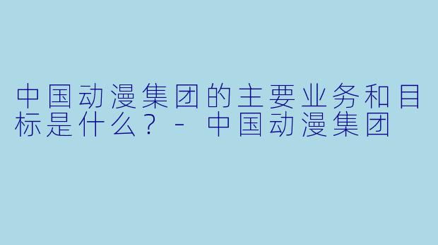 中国动漫集团的主要业务和目标是什么?
