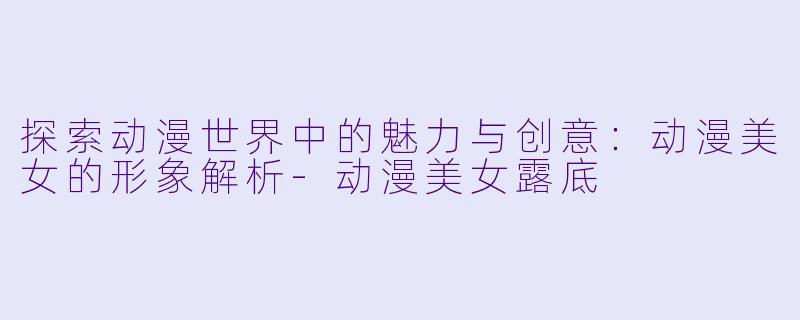 探索动漫世界中的魅力与创意:动漫美女的形象解析