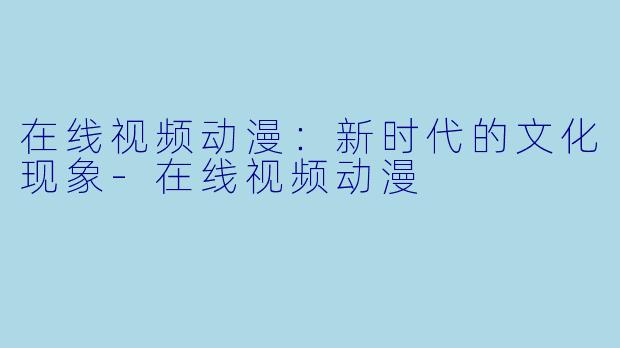 在线视频动漫：新时代的文化现象-在线视频动漫