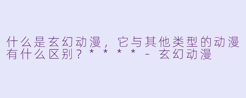 什么是玄幻动漫,它与其他类型的动漫有什么区别?****