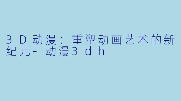 3D动漫：重塑动画艺术的新纪元-动漫3dh