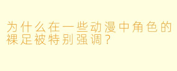 为什么在一些动漫中角色的裸足被特别强调？