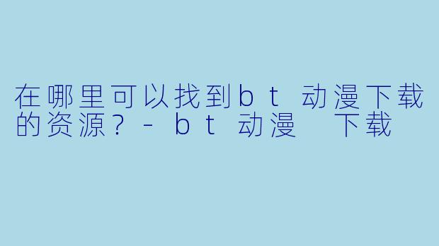 在哪里可以找到bt动漫下载的资源？-bt动漫 下载