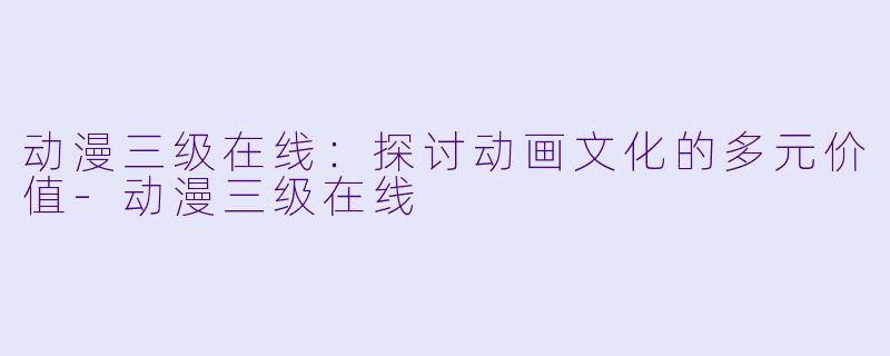 动漫三级在线：探讨动画文化的多元价值-动漫三级在线