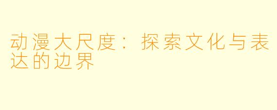 动漫大尺度：探索文化与表达的边界