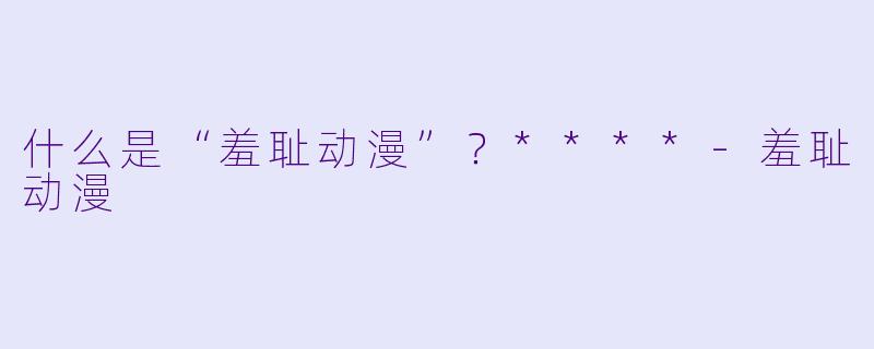 什么是“羞耻动漫”?****