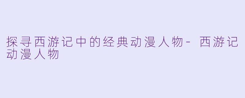 探寻西游记中的经典动漫人物-西游记动漫人物