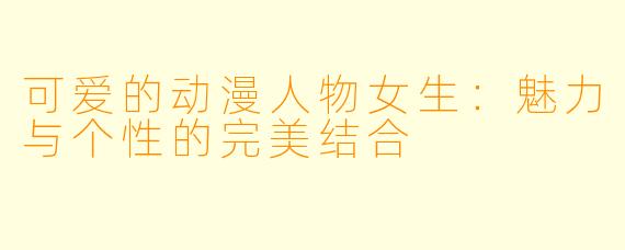 可爱的动漫人物女生：魅力与个性的完美结合