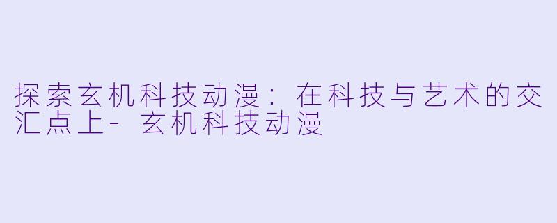 探索玄机科技动漫：在科技与艺术的交汇点上-玄机科技动漫