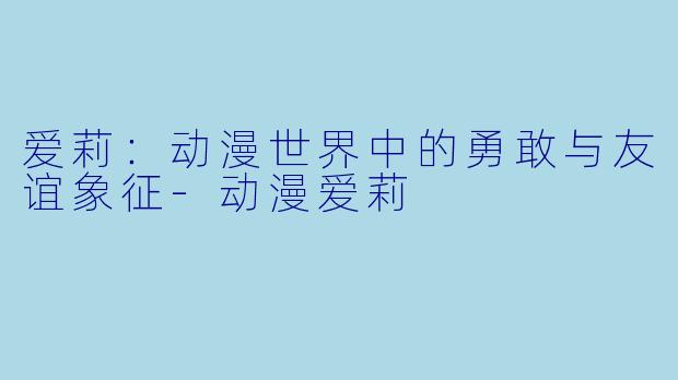 爱莉：动漫世界中的勇敢与友谊象征-动漫爱莉