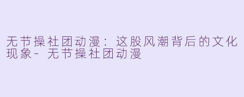 无节操社团动漫：这股风潮背后的文化现象-无节操社团动漫