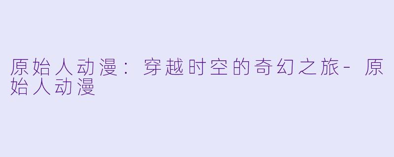 原始人动漫:穿越时空的奇幻之旅