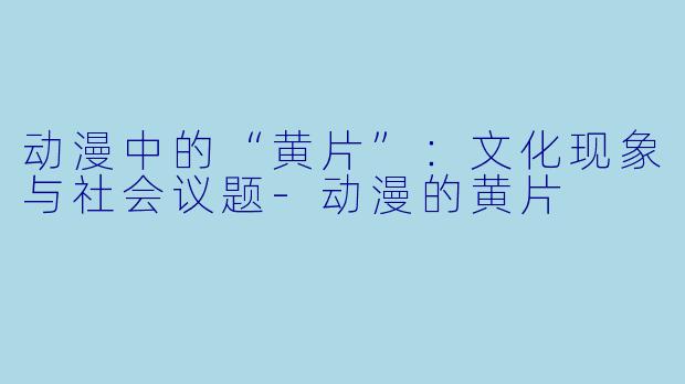 动漫中的“黄片”：文化现象与社会议题-动漫的黄片