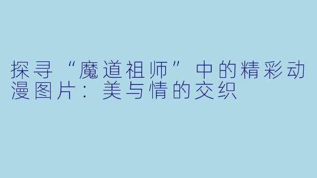 探寻“魔道祖师”中的精彩动漫图片：美与情的交织