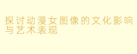 探讨动漫女图像的文化影响与艺术表现