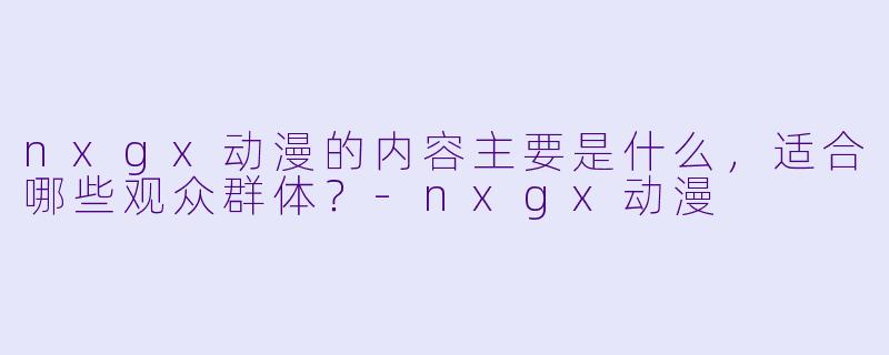 nxgx动漫的内容主要是什么，适合哪些观众群体？-nxgx动漫