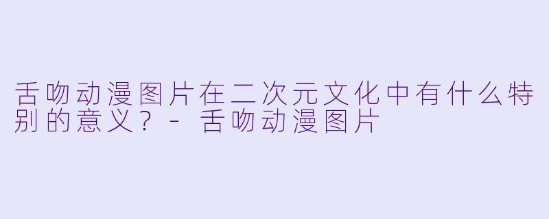 舌吻动漫图片在二次元文化中有什么特别的意义?