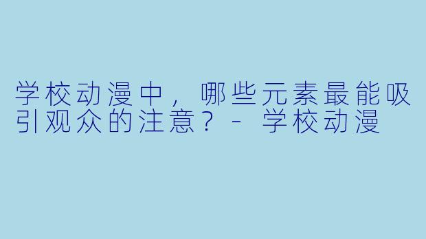 学校动漫中，哪些元素最能吸引观众的注意？-学校动漫