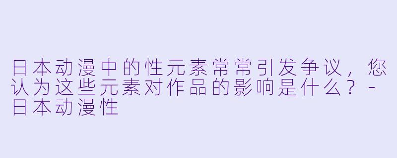 日本动漫中的性元素常常引发争议,您认为这些元素对作品的影响是什么?