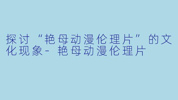探讨“艳母动漫伦理片”的文化现象-艳母动漫伦理片