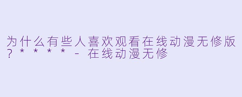 为什么有些人喜欢观看在线动漫无修版？****-在线动漫无修