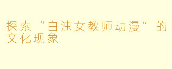 探索“白浊女教师动漫”的文化现象