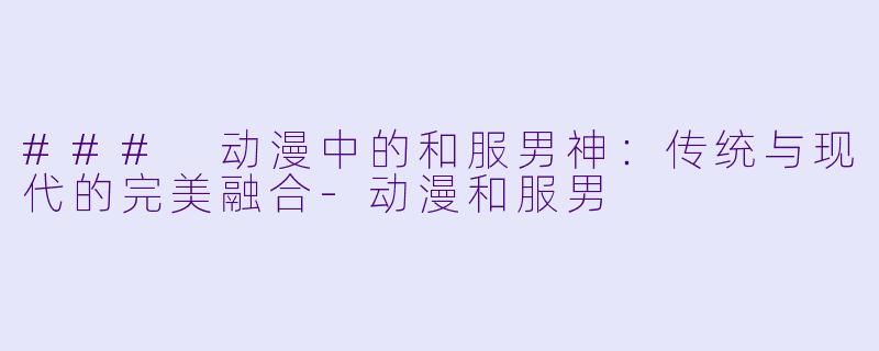 ### 动漫中的和服男神：传统与现代的完美融合-动漫和服男