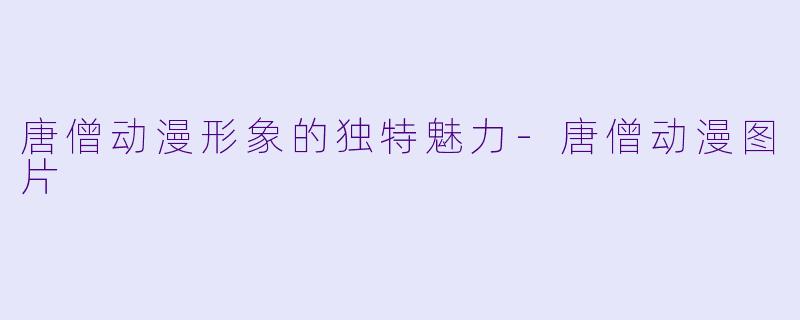 唐僧动漫形象的独特魅力
