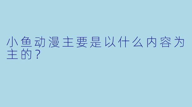 小鱼动漫主要是以什么内容为主的？