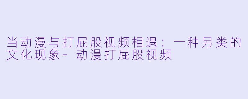 当动漫与打屁股视频相遇：一种另类的文化现象-动漫打屁股视频