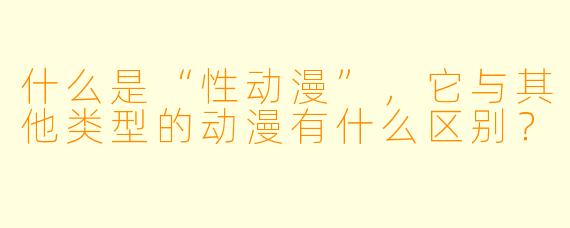什么是“性动漫”,它与其他类型的动漫有什么区别?