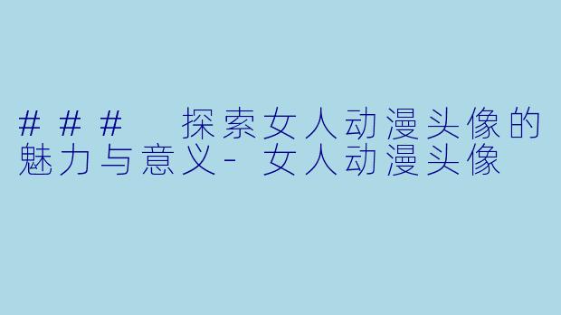 ### 探索女人动漫头像的魅力与意义-女人动漫头像