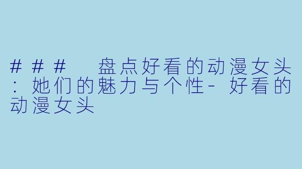 ### 盘点好看的动漫女头：她们的魅力与个性-好看的动漫女头
