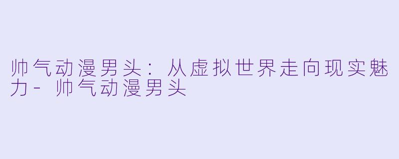 帅气动漫男头：从虚拟世界走向现实魅力-帅气动漫男头