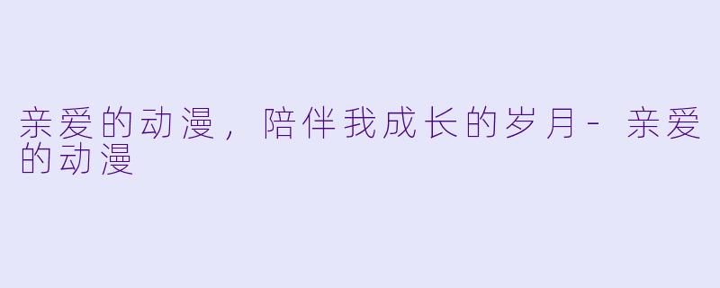 亲爱的动漫，陪伴我成长的岁月-亲爱的动漫