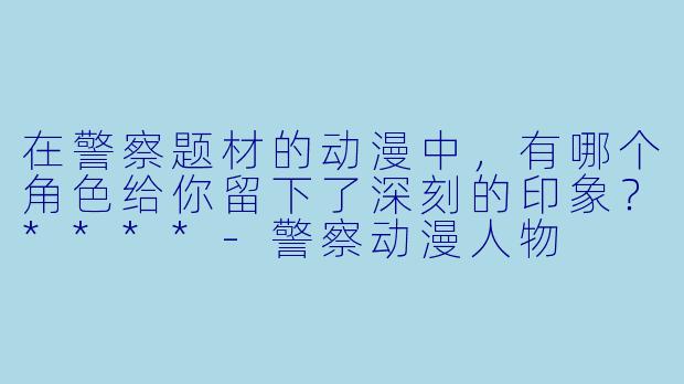 在警察题材的动漫中，有哪个角色给你留下了深刻的印象？****-警察动漫人物