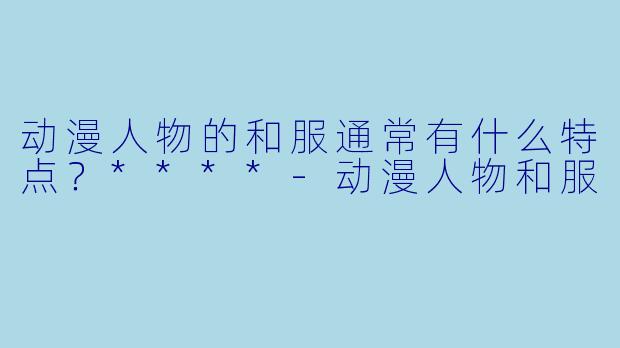 动漫人物的和服通常有什么特点？****-动漫人物和服