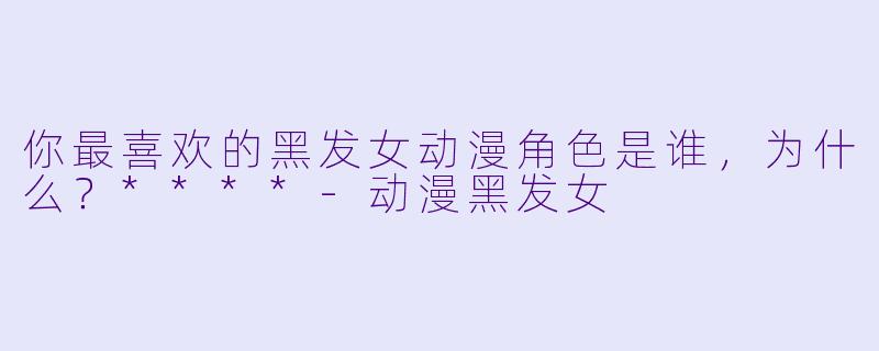 你最喜欢的黑发女动漫角色是谁，为什么？****-动漫黑发女