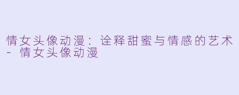 情女头像动漫：诠释甜蜜与情感的艺术-情女头像动漫