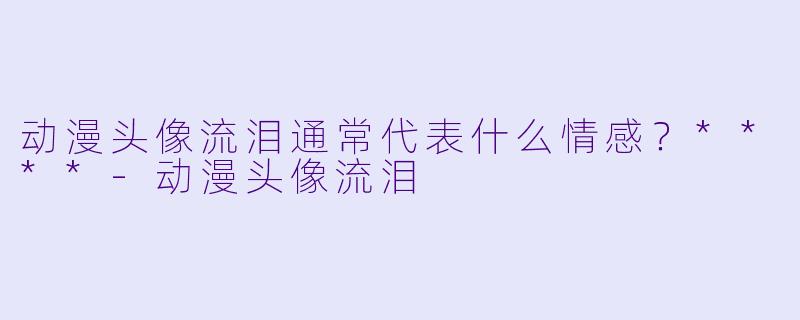 动漫头像流泪通常代表什么情感？****