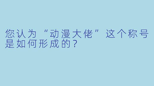 您认为“动漫大佬”这个称号是如何形成的？  